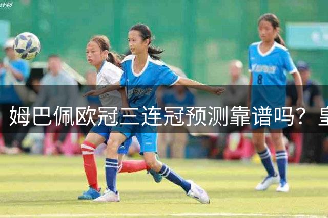 姆巴佩欧冠三连冠预测靠谱吗？皇马体系待完善成关键变量