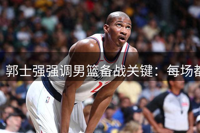 郭士强强调男篮备战关键：每场都是决战