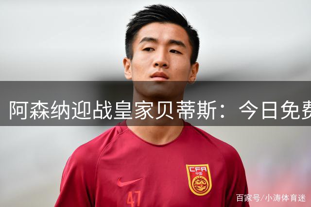 阿森纳迎战皇家贝蒂斯：今日免费直播渠道揭晓