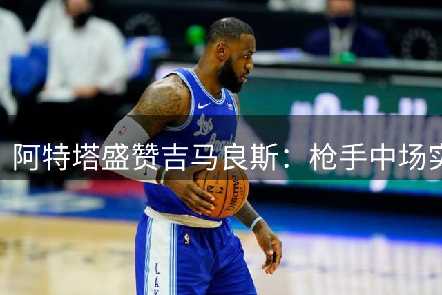 阿特塔盛赞吉马良斯：枪手中场实力跃上新高度