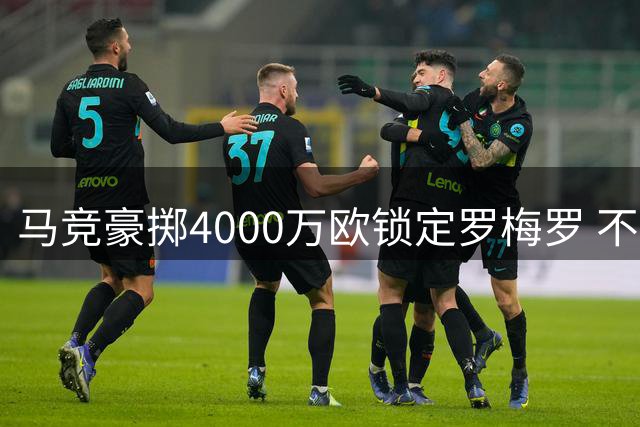 马竞豪掷4000万欧锁定罗梅罗 不惜清洗三名球员