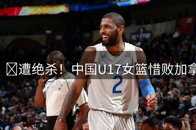 🏀遭绝杀！中国U17女篮惜败加拿大无缘世界杯4强 庞云舒16+10